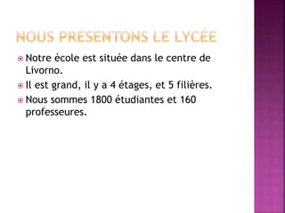  Notre ècole est située dans le centre de
Livorno.
 Il est grand, il y a 4 étages, et 5 filières.
 Nous sommes 1800 étudiantes et 160
professeures.
 