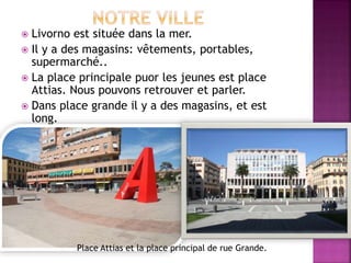  Livorno est située dans la mer.
 Il y a des magasins: vêtements, portables,
supermarché..
 La place principale puor les jeunes est place
Attias. Nous pouvons retrouver et parler.
 Dans place grande il y a des magasins, et est
long.
Place Attias et la place principal de rue Grande.
 