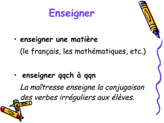 Enseigner   enseigner une matière   (le français, les mathématiques, etc.)  enseigner qqch à qqn La maîtresse enseigne la conjugaison des verbes irréguliers aux élèves. 