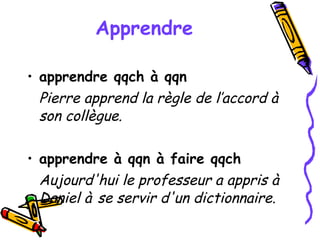 Apprendre apprendre qqch à qqn Pierre apprend la règle de l’accord à son collègue. apprendre à qqn à faire qqch Aujourd'hui le professeur a appris à Daniel à   se servir d'un dictionnaire. 