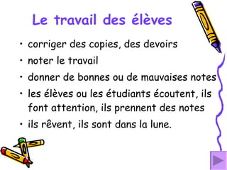 Le travail des élèves corriger des copies, des devoirs  noter le travail donner de bonnes ou de mauvaises notes les élèves ou les étudiants écoutent, ils font attention, ils prennent des notes  ils rêvent, ils sont dans la lune. 