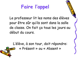 Faire l’appel Le professeur lit les noms des élèves pour être sûr qu’ils sont dans la salle de classe. On fait ça tous les jours au début du cours. L’élève, à son tour, doit répondre: « Présent » ou « Absent » 
