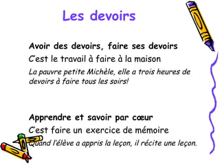 Les devoirs Avoir des devoirs, faire ses devoirs C’est le travail à faire à la maison  La pauvre petite Michèle, elle a trois heures de devoirs à faire tous les soirs! Apprendre et savoir par cœur  C’est faire un   exercice de mémoire  Quand l’élève a appris la leçon, il récite une leçon. 
