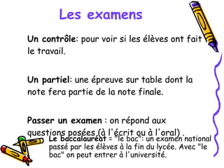 Les examens Un contrôle : pour voir si les élèves ont fait le travail. Un partiel : une épreuve sur table dont la note fera partie de la note finale. Passer un examen  : on répond aux questions posées (à l'écrit ou à l'oral) . Le baccalauréat  = "le bac": un examen national passé par les élèves à la fin du lycée. Avec "le bac" on peut entrer à l'université. 