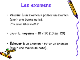 Les examens Réussir à  un examen = passer un examen (avoir une bonne note). J'ai eu un 18 en maths! avoir  la moyenne  = 10 / 20 (10 sur 20) Échouer à  un examen = rater un examen (avoir une mauvaise note). 