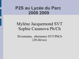 P2S au Lycée du Parc
     2008 2009

Mylène Jacquemond SVT
Sophie Casanova Ph/Ch
3h/semaine, alternance SVT/PhCh
           (20 élèves)
 