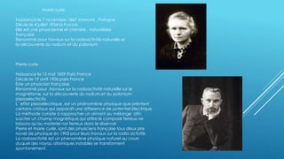 Marie curie
Naissance le 7 novembre 1867 Varsovie , Pologne
Décès le 4 juillet 1934 la France
Elle est une physicienne et chimiste , naturalisée
française
Renommé pour travaux sur la radioactivité naturelle et
la découverte du radium et du polonium
Pierre curie
Naissance le 15 mai 1859 Paris France
Décès le 19 avril 1906 paris France
Este un physician française
Renommé pour ,travaux sur la radioactivité naturelle sur le
magnétisme, sur la découverte du radium et du polonium
piezoelectricity
L´ effet piezoélectrique ,est un phénoméne physique que préntent
certains cristaux qui apparaît une difference de potentiel électrique
La méthode consite à rapprocher un aimant au mélange afin
susciter un champ magnétique,qui attire le composé ferreux ne
laissons qu'au materiel nor ferreux dans le réservoir
Pierre et marie curle, sont des physiciens française tous deux prix
novel de physique en 1903 pour leurs travaux sur la radio activité.
La radioactivité est un phenomène physique naturel au cours
duquel des noyau atomiques instables se transforment
spontanément.
 
