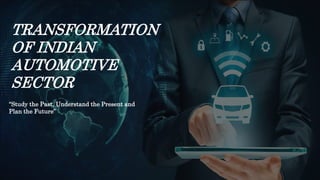 TRANSFORMATION
OF INDIAN
AUTOMOTIVE
SECTOR
“Study the Past, Understand the Present and
Plan the Future”
 