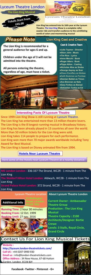 Since 1999 Lion King Show is still running at Lyceum Theatre.
The Lion King has entertained more than 13 million theatre lovers.
The Lion King is the 8 longest-running musical in Broadway history.
Lion King has been already played in 13 countries all over the world.
More than 50 million tickets for the Lion King were sold.
Lion King takes 114 people to prepare for each performance.
Lion King won more than 70 major awards worldwide including Tony
Award for Best Musical.
The Lion King is based on Disney animated film from 1994.
Lyceum Theatre London
Lion King has entered into its 16th year at the Lyceum
Theatre. The Lion King Show is a complete roller
coaster ride and transfers audience to the scintillating
world of colors and mesmerizing musical
compositions.
Interesting Facts Of Lyceum Theatre
Lyceum Theatre Location
21 Wellington
Street, London,
WC2E 7RQ
About Lyceum Theatre London
Current Owner : Ambassador
Theatre Group
Production : The Lion King
Musical
Theatre Capacity : 2100
Architects/Designer: Bertie
Crewe
Levels: 3 Stalls, Royal Circle,
Grand Circle
●Julie Taymor : Director
●Elton John : Music
●Tim Rice : Lyrics
●Irene Mecchi : Book
●Roger Allers : Book
●Pippa Ailion : Casting
●Nicholas Afoa as Simba
●George Asprey as Scar
●Shaun Escoffery as Mufasa
●Keith Bookman as Pumbaa
●Damian Baldet as Timon
●Ava Brennan as Nala
●Gary Forbes as Banzai
●Sebastien Torkia as Ed
Tickets Start From
£45.00
Tickets Start From
£45.00
The Lion King is recommended for a
general audience for ages 6 and up.
Children under the age of 3 will not be
admitted into the theatre.
All persons entering the theatre,
regardless of age, must have a ticket.
Here some of the Hotels near Lyceum Theatre at a nearby distance:
ME London London : 336-337 The Strand, WC2R - 1 minute from The
Lion King
The Waldorf Hilton Hotel London: Aldwych, WC2B - 1 minute from The
Lion King
Strand Palace Hotel London: 372 Strand, WC2R - 1 minute from The
Lion King
Running Time: 2 hour 30 minutes
Booking From: 12 Oct. 1999
Booking Until: 27 nov. 2016
Running Time: 2 hour 30 minutes
Booking From: 12 Oct. 1999
Booking Until: 27 nov. 2016
Website :
http://lyceum.london-theatretickets.com/
Call US : +44 0207 0990 930
Email us : info@london-theatretickets.com
Office Address : 34 New House, 67-68 Hatton
Garden, London, EC1N 8JY
Facebook -Twitter - Pinterest - G+
 