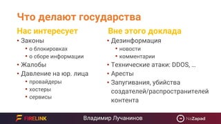 Что делают государства
• Законы
• о блокировках
• о сборе информации
• Жалобы
• Давление на юр. лица
• провайдеры
• хостеры
• сервисы
• Дезинформация
• новости
• комментарии
• Технические атаки: DDOS, …
• Аресты
• Запугивания, убийства
создателей/распространителей
контента
Нас интересует Вне этого доклада
 