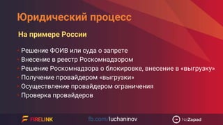 Юридический процесс
• Решение ФОИВ или суда о запрете
• Внесение в реестр Роскомнадзором
• Решение Роскомнадзора о блокировке, внесение в «выгрузку»
• Получение провайдером «выгрузки»
• Осуществление провайдером ограничения
• Проверка провайдеров
На примере России
 