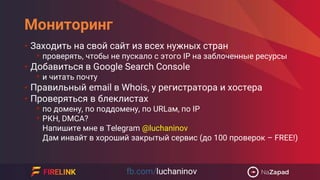 Мониторинг
• Заходить на свой сайт из всех нужных стран
• проверять, чтобы не пускало с этого IP на заблоченные ресурсы
• Добавиться в Google Search Console
• и читать почту
• Правильный email в Whois, у регистратора и хостера
• Проверяться в блеклистах
• по домену, по поддомену, по URLам, по IP
• РКН, DMCA?
Напишите мне в Telegram @luchaninov
Дам инвайт в хороший закрытый сервис (до 100 проверок – FREE!)
 