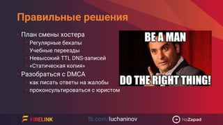 Правильные решения
• План смены хостера
• Регулярные бекапы
• Учебные переезды
• Невысокий TTL DNS-записей
• «Статическая копия»
• Разобраться с DMCA
• как писать ответы на жалобы
• проконсультироваться с юристом
 