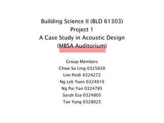 Building Science II (BLD 61303)
Project 1
A Case Study in Acoustic Design
(MBSA Auditorium)
Group Members
Chow Su Ling 0325020
Lim Peidi 0324272
Ng Lek Yuen 0324010
Ng Pui Yan 0324785
Sarah Esa 0324805
Tan Yang 0328025
 