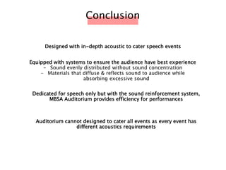 Designed with in-depth acoustic to cater speech events
Conclusion
Dedicated for speech only but with the sound reinforcement system,
MBSA Auditorium provides efficiency for performances
Equipped with systems to ensure the audience have best experience
- Sound evenly distributed without sound concentration
- Materials that diffuse & reflects sound to audience while
absorbing excessive sound
Auditorium cannot designed to cater all events as every event has
different acoustics requirements
 
