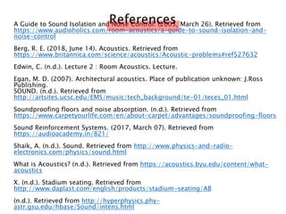 A Guide to Sound Isolation and Noise Control. (2005, March 26). Retrieved from
https://www.audioholics.com/room-acoustics/a-guide-to-sound-isolation-and-
noise-control
Berg, R. E. (2018, June 14). Acoustics. Retrieved from
https://www.britannica.com/science/acoustics/Acoustic-problems#ref527632
Edwin, C. (n.d.). Lecture 2 : Room Acoustics. Lecture.
Egan, M. D. (2007). Architectural acoustics. Place of publication unknown: J.Ross
Publishing.
SOUND. (n.d.). Retrieved from
http://artsites.ucsc.edu/EMS/music/tech_background/te-01/teces_01.html
Soundproofing floors and noise absorption. (n.d.). Retrieved from
https://www.carpetyourlife.com/en/about-carpet/advantages/soundproofing-floors
Sound Reinforcement Systems. (2017, March 07). Retrieved from
https://audioacademy.in/821/
Shaik, A. (n.d.). Sound. Retrieved from http://www.physics-and-radio-
electronics.com/physics/sound.html
What is Acoustics? (n.d.). Retrieved from https://acoustics.byu.edu/content/what-
acoustics
X. (n.d.). Stadium seating. Retrieved from
http://www.daplast.com/english/products/stadium-seating/AB
(n.d.). Retrieved from http://hyperphysics.phy-
astr.gsu.edu/hbase/Sound/intens.html
References
 