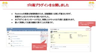 ● Redmineの削除は物理削除のため、活動履歴にも残らず復元もできず、
誤操作によるリスクがかなり高いものでした。
● 本プラグインをインストールすると、削除したチケットはゴミ箱に退避されます。
● 誤って削除しても復元機能で戻すことも可能です。
ゴミ箱プラグインを公開しました
削除チケットの詳細画面か
ら、復元可能です
削除したチケットは活動
タブで確認できます
 