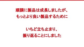 順調に製品は成長しましたが、
もっとより良い製品するために
いちど立ち止まり、
振り返ることにしました
 