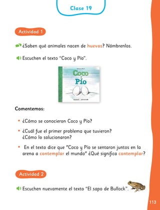 113
113
¿Saben qué animales nacen de huevos? Nómbrenlos.
Escuchen el texto “Coco y Pío”.
Comentemos:
•	¿Cómo se conocieron Coco y Pío?
•	¿Cuál fue el primer problema que tuvieron?
¿Cómo lo solucionaron?
•	 En el texto dice que "Coco y Pío se sentaron juntos en la
arena a contemplar el mundo" ¿Qué significa contemplar?
Escuchen nuevamente el texto “El sapo de Bullock”.
Clase 19
Actividad 1
Actividad 2
 