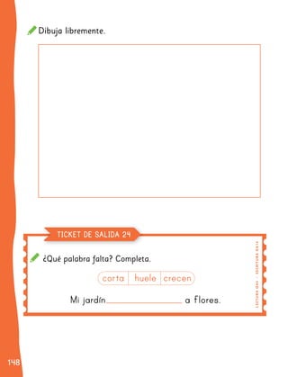 148
148
¿Qué palabra falta? Completa.
Mi jardín a flores.
Mi jardín a flores.
corta huele crecen
corta huele crecen
LE
C
T
UR
A
O
A
4
|
E
SC
R
I
T
UR
A
O
A
14
TICKET DE SALIDA 24
Dibuja libremente.
 