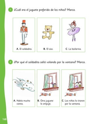 168
168
1 ¿Cuál era el juguete preferido de los niños? Marca.
¿Por qué el soldadito salió volando por la ventana? Marca.
B. El oso.
B. Otro juguete
lo empujó.
C. La bailarina.
C. Los niños lo tiraron
por la ventana.
A. El soldadito.
A. Había mucho
viento.
2
 