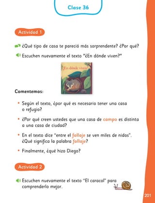 201
201
Escuchen nuevamente el texto “El caracol” para
comprenderlo mejor.
¿Qué tipo de casa te pareció más sorprendente? ¿Por qué?
Escuchen nuevamente el texto "¿En dónde viven?"
Comentemos:
•	Según el texto, ¿por qué es necesario tener una casa
o refugio?
•	¿Por qué creen ustedes que una casa de campo es distinta
a una casa de ciudad?
•	En el texto dice “entre el follaje se ven miles de nidos”.
¿Qué significa la palabra follaje?
•	Finalmente, ¿qué hizo Diego?
Clase 36
Actividad 2
Actividad 1
 