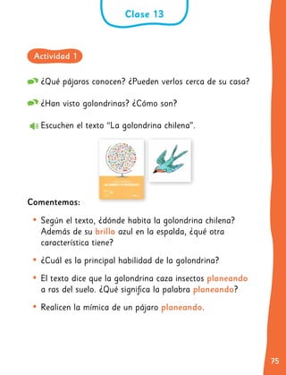 75
75
¿Qué pájaros conocen? ¿Pueden verlos cerca de su casa?
¿Han visto golondrinas? ¿Cómo son?
Escuchen el texto “La golondrina chilena”.
Comentemos:
•	Según el texto, ¿dónde habita la golondrina chilena?
Además de su brillo azul en la espalda, ¿qué otra
característica tiene?
•	¿Cuál es la principal habilidad de la golondrina?
•	El texto dice que la golondrina caza insectos planeando
a ras del suelo. ¿Qué significa la palabra planeando?
•	Realicen la mímica de un pájaro planeando.
Clase 13
Actividad 1
 