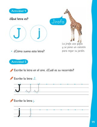 99
99
La jirafa usa gafas
y se pone un calcetín
para regar su jardín.
Escribe la letra en el aire. ¿Cuál es su recorrido?
Escribe la letra J.
Escribe la letra j.
	
• ¿Cómo suena esta letra?
Jirafa
Jirafa
¿Qué letra es?
Actividad 4
Actividad 5
 