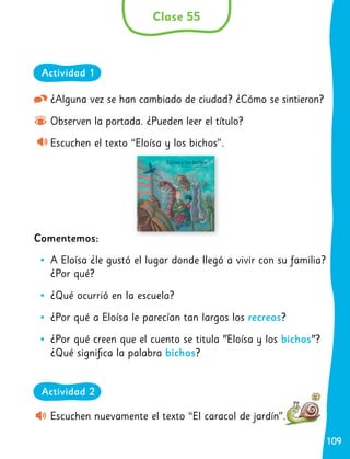 109
109
¿Alguna vez se han cambiado de ciudad? ¿Cómo se sintieron?
Observen la portada. ¿Pueden leer el título?
Escuchen el texto “Eloísa y los bichos”.
Comentemos:
	
• A Eloísa ¿le gustó el lugar donde llegó a vivir con su familia?
¿Por qué?
	
• ¿Qué ocurrió en la escuela?
	
• ¿Por qué a Eloísa le parecían tan largos los recreos?
	
• ¿Por qué creen que el cuento se titula "Eloísa y los bichos"?
¿Qué significa la palabra bichos?
Escuchen nuevamente el texto “El caracol de jardín”.
Clase 55
Actividad 1
Actividad 2
 