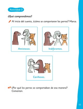 11
11
¿Qué comprendimos?
Al inicio del cuento, ¿cómo se comportaron los perros? Marca.
Amistosos. Indiferentes.
Cariñosos.
¿Por qué los perros se comportaban de esa manera?
Comenten.
Actividad 3
 