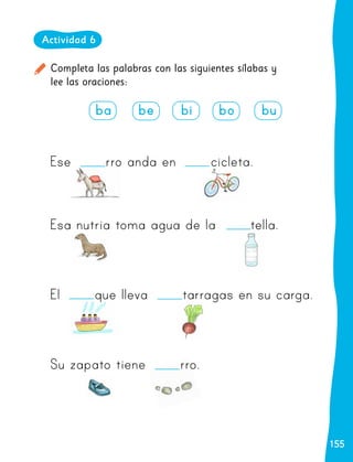 155
155
Completa las palabras con las siguientes sílabas y
lee las oraciones:
Actividad 6
ba be bi bo bu
Ese rro anda en cicleta.
Esa nutria toma agua de la tella.
El que lleva tarragas en su carga.
Su zapato tiene rro.
 
