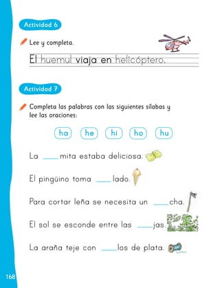 168
168
Lee y completa.
Actividad 6
El
El huemul
huemul viaja en
viaja en helicóptero
helicóptero..
Completa las palabras con las siguientes sílabas y
lee las oraciones:
Actividad 7
ha he hi ho hu
La mita estaba deliciosa.
El pingüino toma lado.
Para cortar leña se necesita un cha.
El sol se esconde entre las jas.
La araña teje con los de plata.
 
