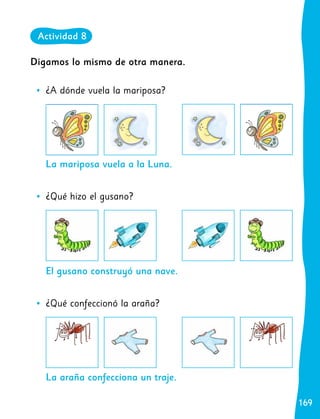 169
169
La mariposa vuela a la Luna.
El gusano construyó una nave.
La araña confecciona un traje.
Digamos lo mismo de otra manera.
	
• ¿A dónde vuela la mariposa?
	
• ¿Qué hizo el gusano?
	
• ¿Qué confeccionó la araña?
Actividad 8
 