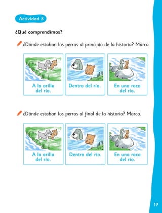 17
17
¿Dónde estaban los perros al final de la historia? Marca.
En una roca
del río.
Dentro del río.
A la orilla
del río.
¿Qué comprendimos?
¿Dónde estaban los perros al principio de la historia? Marca.
En una roca
del río.
Dentro del río.
A la orilla
del río.
Actividad 3
 