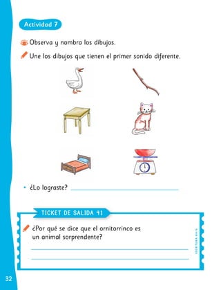 32
32
¿Por qué se dice que el ornitorrinco es
un animal sorprendente?
TICKET DE SALIDA
TICKET DE SALIDA 41
41
Observa y nombra los dibujos.
Une los dibujos que tienen el primer sonido diferente.
	
• ¿Lo lograste?
Actividad 7
E
SC
R
I
T
UR
A
O
A
14
 