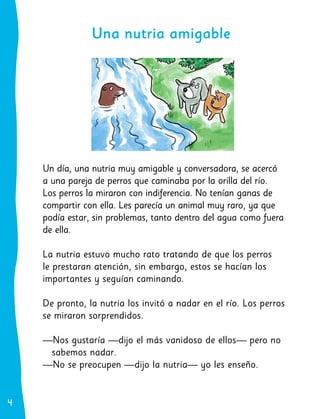 4
4
Un día, una nutria muy amigable y conversadora, se acercó
a una pareja de perros que caminaba por la orilla del río.
Los perros la miraron con indiferencia. No tenían ganas de
compartir con ella. Les parecía un animal muy raro, ya que
podía estar, sin problemas, tanto dentro del agua como fuera
de ella.
La nutria estuvo mucho rato tratando de que los perros
le prestaran atención, sin embargo, estos se hacían los
importantes y seguían caminando.
De pronto, la nutria los invitó a nadar en el río. Los perros
se miraron sorprendidos.
—Nos gustaría —dijo el más vanidoso de ellos— pero no
sabemos nadar.
—No se preocupen —dijo la nutria— yo les enseño.
Una nutria amigable
 