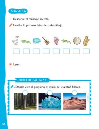 56
56
	
• Descubre el mensaje secreto.
Escribe la primera letra de cada dibujo.
Lean.
¿Dónde vive el pingüino al inicio del cuento? Marca.
TICKET DE SALIDA
TICKET DE SALIDA 45
45
Actividad 6
L
EC
T
UR
A
O
A
8
 