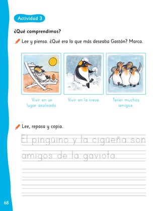 68
68
¿Qué comprendimos?
Lee y piensa. ¿Qué era lo que más deseaba Gastón? Marca.
Lee, repasa y copia.
Vivir en un
lugar asoleado.
Vivir en la nieve. Tener muchos
amigos.
Actividad 3
 