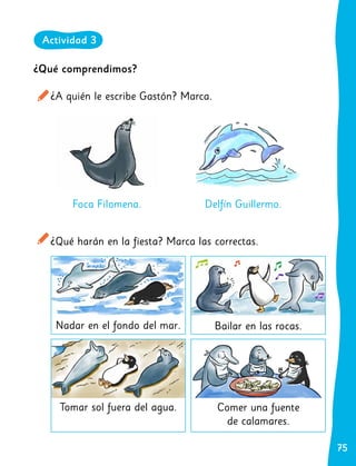 75
75
¿Qué comprendimos?
¿A quién le escribe Gastón? Marca.
¿Qué harán en la fiesta? Marca las correctas.
Foca Filomena. Delfín Guillermo.
Nadar en el fondo del mar. Bailar en las rocas.
Comer una fuente
de calamares.
Tomar sol fuera del agua.
Actividad 3
 