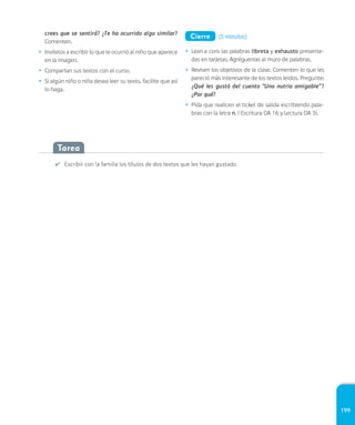 199
Tarea
✔ Escribir con la familia los títulos de dos textos que les hayan gustado.
crees que se sentirá? ¿Te ha ocurrido algo similar?
Comenten.
• Invítelos a escribir lo que le ocurrió al niño que aparece
en la imagen.
• Compartan sus textos con el curso.
• Si algún niño o niña desea leer su texto, facilite que así
lo haga.
Cierre (5 minutos)
• Lean a coro las palabras libreta y exhausto presenta-
das en tarjetas. Agréguenlas al muro de palabras.
• Revisen los objetivos de la clase. Comenten lo que les
pareció más interesante de los textos leídos. Pregunte:
¿Qué les gustó del cuento “Una nutria amigable”?
¿Por qué?
• Pida que realicen el ticket de salida escribiendo pala-
bras con la letra n. ( Escritura OA 16 y Lectura OA 3).
 