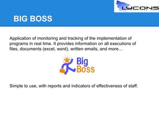 BIG BOSS
Application of monitoring and tracking of the implementation of
programs in real time. It provides information on all executions of
files, documents (excel, word), written emails, and more…

Simple to use, with reports and indicators of effectiveness of staff.

 