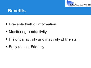 Benefits

• Prevents theft of information
• Monitoring productivity
• Historical activity and inactivity of the staff
• Easy to use. Friendly

 
