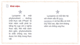 Lycopene là một
phytonutrient – dưỡng
chất thực vật (“Phyto” là
khái niệm xuất phát từ
tiếng Hy Lạp với ý nghĩa
thực vật). Nói một cách
đơn giản, phytonutrients
là chất chống oxy hóa
được tìm thấy trong thực
vật.
Lycopene có mối liên hệ
với nhóm sắc tố beta-
carotene vì cả hai đều có tính
oxy hóa cao, đặc tính kháng
viêm và chống ung thư.
Khái niệm:
 