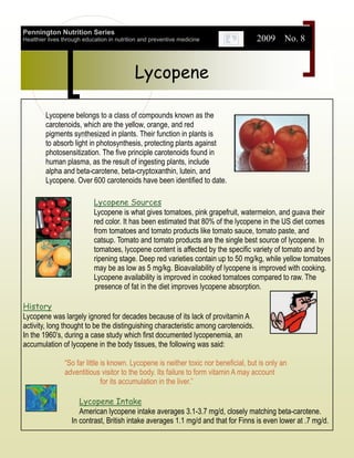 Pennington Nutrition Series
Healthier lives through education in nutrition and preventive medicine                2009 No. 8


                                            Lycopene

         Lycopene belongs to a class of compounds known as the
         carotenoids, which are the yellow, orange, and red
         pigments synthesized in plants. Their function in plants is
         to absorb light in photosynthesis, protecting plants against
         photosensitization. The five principle carotenoids found in
         human plasma, as the result of ingesting plants, include
         alpha and beta-carotene, beta-cryptoxanthin, lutein, and
         Lycopene. Over 600 carotenoids have been identified to date.

                            Lycopene Sources
                            Lycopene is what gives tomatoes, pink grapefruit, watermelon, and guava their
                            red color. It has been estimated that 80% of the lycopene in the US diet comes
                            from tomatoes and tomato products like tomato sauce, tomato paste, and
                            catsup. Tomato and tomato products are the single best source of lycopene. In
                            tomatoes, lycopene content is affected by the specific variety of tomato and by
                            ripening stage. Deep red varieties contain up to 50 mg/kg, while yellow tomatoes
                            may be as low as 5 mg/kg. Bioavailability of lycopene is improved with cooking.
                            Lycopene availability is improved in cooked tomatoes compared to raw. The
                            presence of fat in the diet improves lycopene absorption.

History
Lycopene was largely ignored for decades because of its lack of provitamin A
activity, long thought to be the distinguishing characteristic among carotenoids.
In the 1960’s, during a case study which first documented lycopenemia, an
accumulation of lycopene in the body tissues, the following was said:

                “So far little is known. Lycopene is neither toxic nor beneficial, but is only an
                adventitious visitor to the body. Its failure to form vitamin A may account
                               for its accumulation in the liver.”

                      Lycopene Intake
                      American lycopene intake averages 3.1-3.7 mg/d, closely matching beta-carotene.
                   In contrast, British intake averages 1.1 mg/d and that for Finns is even lower at .7 mg/d.
 