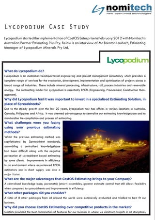 Lycopodium Case Study
Lycopodiumstartedtheimplementationof CostOSEnterpriseinFebruary2012withNomitech’s
Australian Partner Estimating Plus Pty. Below is an interview of Mr Brenton Laubsch, Estimating
Manager of Lycopodium Minerals Pty Ltd.
What do Lycopodium do?
Lycopodium is an Australian headquartered engineering and project management consultancy which provides a
complete range of services for the evaluation, development, implementation and optimisation of projects across a
broad range of industries. These include mineral processing, infrastructure, rail, process industries and renewable
energy. The contracting model for Lycopodium is essentially EPCM (Engineering, Procurement, Construction Man-
agement).
Why did Lycopodium feel it was important to invest in a specialised Estimating Solution, in
place of Spreadsheets?
Due to the steady growth over the last 20 years, Lycopodium now has offices in various locations in Australia,
Canada, Philippines and Africa. It was deemed advantageous to centralise our estimating knowledgebase and to
standardise the compilation and process of estimating.
What challenges were you facing
using your previous estimating
methods?
Whilst the previous estimating method was
sophisticated by Spreadsheet standards,
assembling a centralised knowledgebase
had been difficult along with the negative
perception of spreadsheet based estimating
by some clients. Improvements in efficiency
in an environment where experienced EPCM
estimators are in short supply was also a
major factor.
What are the major advantages that CostOS Estimating brings to your Company?
A centralised knowledge base, parametric (smart) assemblies, greater estimate control that still allows flexibility
when compared to spreadsheets and improvements in efficiency.
What other packages did you consider?
A total of 8 other packages from all around the world were extensively evaluated and trialled to best fit our
business.
Why did you choose CostOS Estimating over competitive products in the market?
CostOS provided the best combination of features for our business in where we construct projects in all disciplines,
 