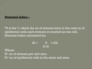 Stomatal index: -
It is the % which the no of stomata form to the total no of
epidermal cells each stomata is counted as one cell.
Stomatal index calculated by;
SI = S ×100
E+S
Where
S= no of stomata per unit area.
E= no of epidermal cells in the same unit area.
 