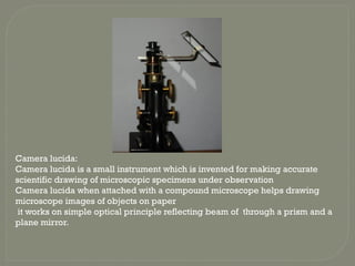 Camera lucida:
Camera lucida is a small instrument which is invented for making accurate
scientific drawing of microscopic specimens under observation
Camera lucida when attached with a compound microscope helps drawing
microscope images of objects on paper
it works on simple optical principle reflecting beam of through a prism and a
plane mirror.
 