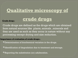 Qualitative microscopy of
crude drugs
Crude drug:-
Crude drugs are defined as the drugs which are obtained
from natural sources like plants, animals , minerals and
they are used as such as they occur in nature without any
processing except drying and size reduction.
Importance of evaluation of crude drugs:-
Determination of biochemical variation in the drugs.
Identification of degradation due to treatment and storage.
Reporting the substitution (or) adulteration.
 