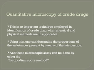 Quantitative microscopy of crude drugs
This is an important technique employed in
identification of crude drug when chemical and
physical methods are in applicable.
Using this, one can determine the proportions of
the substances present by means of the microscope.
And these microscopic assay can be done by
using the
“lycopodium spore method”
 