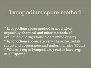 Lycopodium spore method
Lycopodium spore method is used when
especially chemical and other methods of
evaluation of drugs fails to determine quality.
Lycopodium spores are very characterized in
shape and appearance and uniform in size(25µm)
Where, 1 mg of lycopodium powder have avg:-
94000 spores.
 